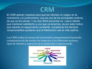 El CRM aplican nuestras para que los clientes no caigan en la
monotonía y el conformismo, que es uno de los principales motivos
de que se los pierda. Y es mas difícil encontrar un nuevo cliente
que mantener satisfecho a uno que ya tenemos, es por este motivo
que hacerle un seguimiento constante, cumpliendo los tiempos
comprometidos ayudaran que la fidelización sea la más optima.
Los CRM miden el retorno de la inversión constantemente haciendo
comparativos de las ventas con respectos a los diferentes sectores,
tipos de clientes y captación de la publicidad implementada
9
 