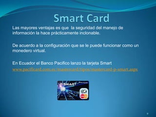 Las mayores ventajas es que la seguridad del manejo de
información la hace prácticamente inclonable.
De acuerdo a la configuración que se le puede funcionar como un
monedero virtual.
En Ecuador el Banco Pacifico lanzo la tarjeta Smart
www.pacificard.com.ec/mastercard/tipos/mastercard-p-smart.aspx
9
 