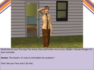 Good luck on your first day! You know, that outfit looks nice on you. Maybe I should change it to
your everyday.
Serene: “No thanks. It’s only to intimidate the students.”
Yeah, like your face won’t do that.
 