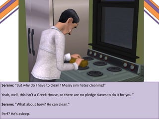Serene: “But why do I have to clean? Messy sim hates cleaning!”
Yeah, well, this isn’t a Greek House, so there are no pledge slaves to do it for you.”
Serene: “What about Joey? He can clean.”
Perf? He’s asleep.
 