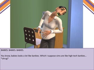 BABIES. BABIES. BABIES.
You know, babies looks a lot like barbies. Which I suppose sims are like high tech barbies…
*shrug*
 