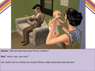 Serene: “Did you hear that Joey? You’re a father!”
Perf: “Hmm, nice, very nice.”
Um, hello! You’re a family sim, buster! Show a little excitement why doncha!
 