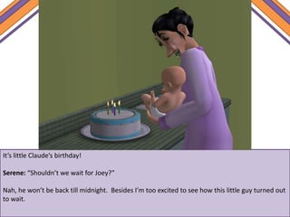 It’s little Claude’s birthday!
Serene: “Shouldn’t we wait for Joey?”
Nah, he won’t be back till midnight. Besides I’m too excited to see how this little guy turned out
to wait.
 