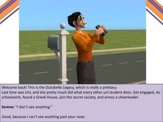 Welcome back! This is the Dulcibella Legacy, which is really a prettacy.
Last time was Uni, and she pretty much did what every other uni student does. Get engaged, do
schoolwork, found a Greek House, join the secret society, and annoy a cheerleader.
Serene: “I don’t see anything.”
Good, because I can’t see anything past your nose.
 