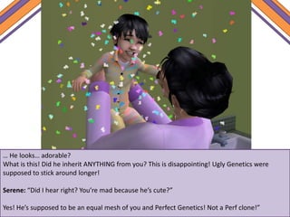 … He looks… adorable?
What is this! Did he inherit ANYTHING from you? This is disappointing! Ugly Genetics were
supposed to stick around longer!
Serene: “Did I hear right? You’re mad because he’s cute?”
Yes! He’s supposed to be an equal mesh of you and Perfect Genetics! Not a Perf clone!”
 