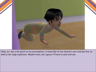 Okay, so I was a bit quick on my assumptions. It looks like he has Serene’s ears and jaw line, as
well as her large eyebrows. Maybe more, but I guess I’ll have to wait and see.
 