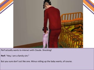 Perf actually wants to interact with Claude. Shocking!
Perf: “Hey, I am a family sim.”
But you sure don’t act like one. Minus rolling up the baby wants, of course.
 
