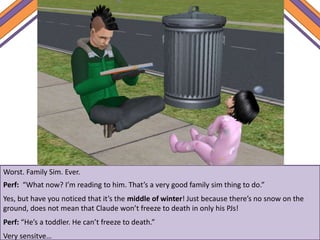 Worst. Family Sim. Ever.
Perf: “What now? I’m reading to him. That’s a very good family sim thing to do.”
Yes, but have you noticed that it’s the middle of winter! Just because there’s no snow on the
ground, does not mean that Claude won’t freeze to death in only his PJs!
Perf: “He’s a toddler. He can’t freeze to death.”
Very sensitve…
 