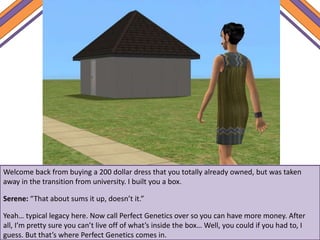 Welcome back from buying a 200 dollar dress that you totally already owned, but was taken
away in the transition from university. I built you a box.
Serene: “That about sums it up, doesn’t it.”
Yeah… typical legacy here. Now call Perfect Genetics over so you can have more money. After
all, I’m pretty sure you can’t live off of what’s inside the box… Well, you could if you had to, I
guess. But that’s where Perfect Genetics comes in.
 
