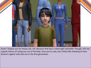 Aww! I forgive you for being cute, kid. Because that face is downright adorable! Though, this has
a good chance of ruling you out of heirship. Sure you’re cute, but it feels like cheating to have
Serene’s ugliest traits die out in the first generation.
 