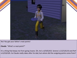 Yes! You got your father’s neat points!
Claude: “What’s a neat point?”
It’s a thing that keeps me from going insane. Oh, he’s a 6/9/6/4/6. Serene is 2/2/5/6/10 and Perf
is 6/3/6/4/6. So Claude really takes after his dad, but where did the outgoing points come from?
 