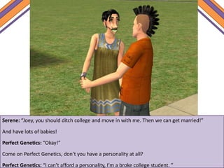 Serene: “Joey, you should ditch college and move in with me. Then we can get married!”
And have lots of babies!
Perfect Genetics: “Okay!”
Come on Perfect Genetics, don’t you have a personality at all?
Perfect Genetics: “I can’t afford a personality, I’m a broke college student. ”
 