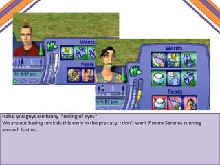 Haha, you guys are funny. *rolling of eyes*
We are not having ten kids this early in the prettacy. I don’t want 7 more Serenes running
around. Just no.
 