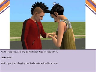 And Serene shoves a ring on his finger. Nice track suit Perf.
Perf: “Perf?”
Yeah, I got tired of typing out Perfect Genetics all the time…
 