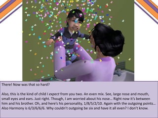There! Now was that so hard?
Also, this is the kind of child I expect from you two. An even mix. See, large nose and mouth,
small eyes and ears. Just right. Though, I am worried about his nose… Right now it’s between
him and his brother. Oh, and here’s his personality, 1/8/5/2/10. Again with the outgoing points…
Also Harmony is 6/3/6/6/6. Why couldn’t outgoing be six and have it all even? I don’t know.
 