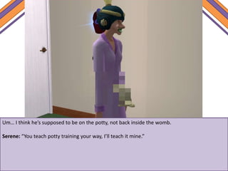 Um… I think he’s supposed to be on the potty, not back inside the womb.
Serene: “You teach potty training your way, I’ll teach it mine.”
 