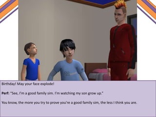 Birthday! May your face explode!
Perf: “See, I’m a good family sim. I’m watching my son grow up.”
You know, the more you try to prove you’re a good family sim, the less I think you are.
 