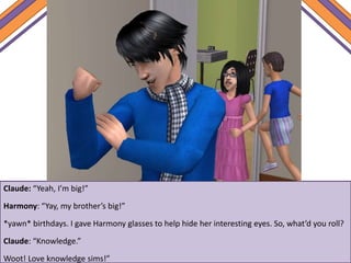 Claude: “Yeah, I’m big!”
Harmony: “Yay, my brother’s big!”
*yawn* birthdays. I gave Harmony glasses to help hide her interesting eyes. So, what’d you roll?
Claude: “Knowledge.”
Woot! Love knowledge sims!”
 