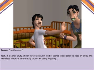 Serene: “Isn’t he cute!”
Yeah, in a Sandy Bruty kind of way. Frankly, I’m kind of scared to see Serene’s nose on a boy. The
male face template isn’t exactly known for being forgiving…
 