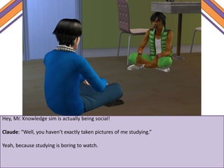 Hey, Mr. Knowledge sim is actually being social!
Claude: “Well, you haven’t exactly taken pictures of me studying.”
Yeah, because studying is boring to watch.
 
