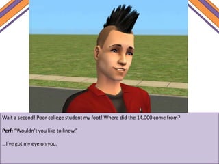 Wait a second! Poor college student my foot! Where did the 14,000 come from?
Perf: “Wouldn’t you like to know.”
…I’ve got my eye on you.
 