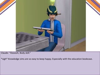 Claude: “Oooooh, Body skill.”
*sigh* Knowledge sims are so easy to keep happy. Especially with the education bookcase.
 