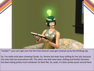 *snicker* I just can’t get over the fact that Serene’s eyes get covered up by the thinking cap.
So, I’ve really only been showing Claude. So, Serene has been busy skilling for her job, because
she only had two promotions left. The other two kids have been skilling and Perfect Genetics
has been doing pretty much whatever he feels like. So, yeah, it’s been pretty quiet around here.
 