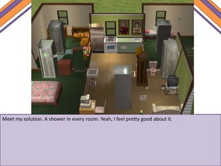 Meet my solution. A shower in every room. Yeah, I feel pretty good about it.
 