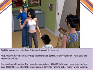 And Harmony enters teenhood! She really grew into her eyes.
Also, my sims have been really nice with transition outfits. Thank you! I don’t have to spend
money on clothes!
Not that it would matter. The house has earned over 100000 right now. I want them to have
over 200000 before I build their real house. I don’t like running out of money while building.
 