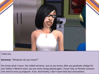 I hate you.
Harmony: “Whatever do you mean?”
You know what I mean. You rolled romance. Just so you know, after you graduate college for
your father’s lifetime want, you are never being played again. I have risky, so female romance
sims tend to end up pregnant. A lot. And frankly, I don’t want that face everywhere.
 