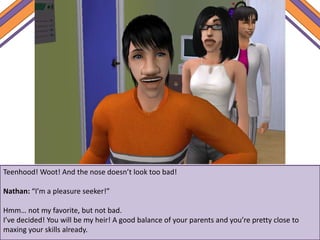 Teenhood! Woot! And the nose doesn’t look too bad!
Nathan: “I’m a pleasure seeker!”
Hmm… not my favorite, but not bad.
I’ve decided! You will be my heir! A good balance of your parents and you’re pretty close to
maxing your skills already.
 