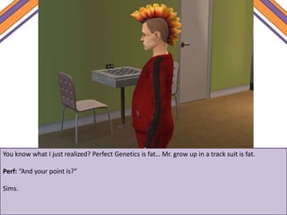 You know what I just realized? Perfect Genetics is fat… Mr. grow up in a track suit is fat.
Perf: “And your point is?”
Sims.
 