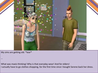 My sims are getting old. *tear*
…
What was maxis thinking! Why is that everyday wear! And for elders!
I actually have to go clothes shopping, for the first time since I bought Serene back her dress.
 