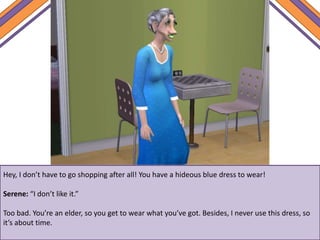 Hey, I don’t have to go shopping after all! You have a hideous blue dress to wear!
Serene: “I don’t like it.”
Too bad. You’re an elder, so you get to wear what you’ve got. Besides, I never use this dress, so
it’s about time.
 