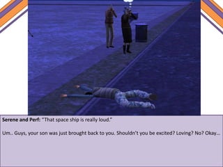 Serene and Perf: “That space ship is really loud.”
Um.. Guys, your son was just brought back to you. Shouldn’t you be excited? Loving? No? Okay…
 