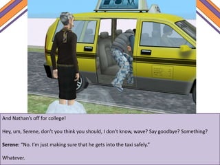And Nathan’s off for college!
Hey, um, Serene, don’t you think you should, I don’t know, wave? Say goodbye? Something?
Serene: “No. I’m just making sure that he gets into the taxi safely.”
Whatever.
 