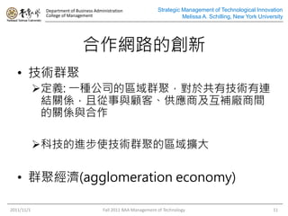 Department of Business Administration
College of Management
Strategic Management of Technological Innovation
Melissa A. Schilling, New York University
合作網路的創新
• 技術群聚
定義: 一種公司的區域群聚，對於共有技術有連
結關係，且從事與顧客、供應商及互補廠商間
的關係與合作
科技的進步使技術群聚的區域擴大
• 群聚經濟(agglomeration economy)
2011/11/1 Fall 2011 BAA Management of Technology 11
 