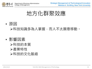 Department of Business Administration
College of Management
Strategic Management of Technological Innovation
Melissa A. Schilling, New York University
地方化群聚效應
• 原因
科技知識多為人掌握，而人不太願意移動。
• 影響因素
科技的本質
產業特性
科技的文化脈絡
2011/11/1 Fall 2011 BAA Management of Technology 13
 