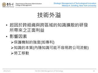 Department of Business Administration
College of Management
Strategic Management of Technological Innovation
Melissa A. Schilling, New York University
技術外溢
• 起因於跨組織與跨區域的知識擴散的研發
所帶來之正面利益
• 影響因素
保護機制的強度(如專利)
知識的本質(內隱知識可能不容易跨公司流動)
勞工移動
2011/11/1 Fall 2011 BAA Management of Technology 14
 