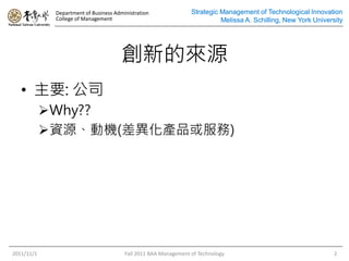 Department of Business Administration
College of Management
Strategic Management of Technological Innovation
Melissa A. Schilling, New York University
創新的來源
• 主要: 公司
Why??
資源、動機(差異化產品或服務)
2011/11/1 Fall 2011 BAA Management of Technology 2
Strategic Management of Technological Innovation
Melissa A. Schilling, New York University
 