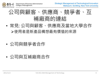Department of Business Administration
College of Management
Strategic Management of Technological Innovation
Melissa A. Schilling, New York University
公司與顧客、供應商、競爭者、互
補廠商的連結
2011/11/1 Fall 2011 BAA Management of Technology 8
• 常見: 公司與顧客、供應商及當地大學合作
使用者是新產品構想最有價值的來源
• 公司與競爭者合作
• 公司與互補廠商合作
 