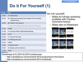 G: Conclusions
Do it For Yourself (1)
Do it for yourself!
• Slides for full-day workshop
available with Creative
Commons licence
• Slides also on Slideshare
11
Workshops at ILI 2013 & 2015 conferences:
• http://ukwebfocus.com/events/ili-2015-preparing-for-the-future/
• http://ukwebfocus.com/events/ili-2013-workshop/
Time Title
10.00 A: Introduction
10.15 B1: Exploring Emerging Technologies & Technology-
related Areas
10.30 B2: What Is The Library?
C: Future Technology Detecting Tools & Techniques
11.20 Coffee
11.40 D: Using the NMC Delphi Methodology
12.30 Lunch
14.00 E: Scenario Planning
14:30 F1: Making the Case
15.30 Coffee
16.00 F2: Report back
16.45 G: Review and Conclusions
17.00 Finish
 