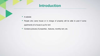 Introduction
 A website
 People who owns house or in charge of property will be able to post if some
apartments of a house is up for rent
 Contains pictures of properties , features, monthly rent, etc.
 