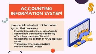 -are specialized subset of information
system that processes:
• Financial transactions; e.g. sale of goods
• Non Financial transactions that directly
affect the processing of financial
transactions; e.g. addition of newly approved
vendor
• Transaction> Information System>
Information> User Decision
 