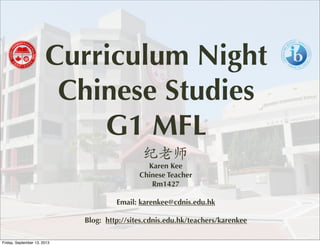 Curriculum Night
Chinese Studies
G1 MFL
纪老师
Karen Kee
Chinese Teacher
Rm1427
Email: karenkee@cdnis.edu.hk
Blog: http://sites.cdnis.edu.hk/teachers/karenkee
Friday, September 13, 2013
 