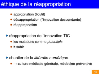 éthique de la réappropriation
     appropriation (l'outil)
     désappropriation (l'innovation descendante)
     réappropriation


   réappropriation de l'innovation TIC
     les mutations comme potentiels
     ≠ subir


   chantier de la littératie numérique
     → culture médicale générale, médecine préventive

                                                        10
 