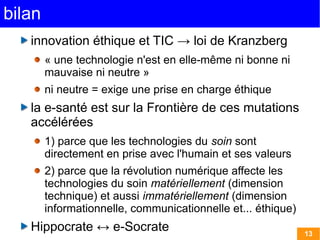 bilan
   innovation éthique et TIC → loi de Kranzberg
        « une technologie n'est en elle-même ni bonne ni
        mauvaise ni neutre »
        ni neutre = exige une prise en charge éthique
   la e-santé est sur la Frontière de ces mutations
   accélérées
        1) parce que les technologies du soin sont
        directement en prise avec l'humain et ses valeurs
        2) parce que la révolution numérique affecte les
        technologies du soin matériellement (dimension
        technique) et aussi immatériellement (dimension
        informationnelle, communicationnelle et... éthique)
   Hippocrate ↔ e-Socrate                                     13
 