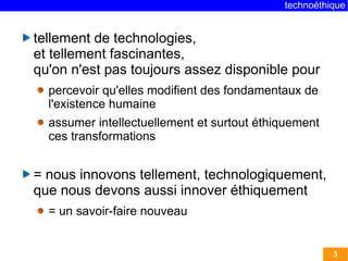 technoéthique


tellement de technologies,
et tellement fascinantes,
qu'on n'est pas toujours assez disponible pour
  percevoir qu'elles modifient des fondamentaux de
  l'existence humaine
  assumer intellectuellement et surtout éthiquement
  ces transformations


= nous innovons tellement, technologiquement,
que nous devons aussi innover éthiquement
  = un savoir-faire nouveau


                                                      3
 