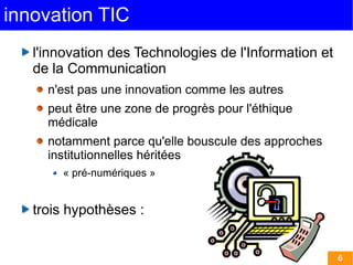 innovation TIC
   l'innovation des Technologies de l'Information et
   de la Communication
     n'est pas une innovation comme les autres
     peut être une zone de progrès pour l'éthique
     médicale
     notamment parce qu'elle bouscule des approches
     institutionnelles héritées
       « pré-numériques »


   trois hypothèses :


                                                       6
 