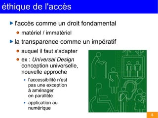 éthique de l'accès
   l'accès comme un droit fondamental
     matériel / immatériel
   la transparence comme un impératif
     auquel il faut s'adapter
     ex : Universal Design
     conception universelle,
     nouvelle approche
       l'accessibilité n'est
       pas une exception
       à aménager
       en parallèle
       application au
       numérique
                                        8
 